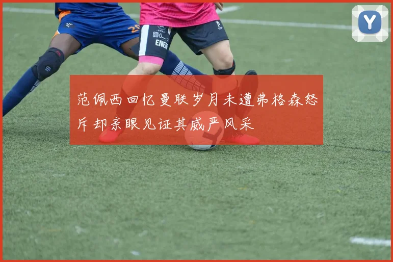 范佩西回忆曼联岁月未遭弗格森怒斥却亲眼见证其威严风采