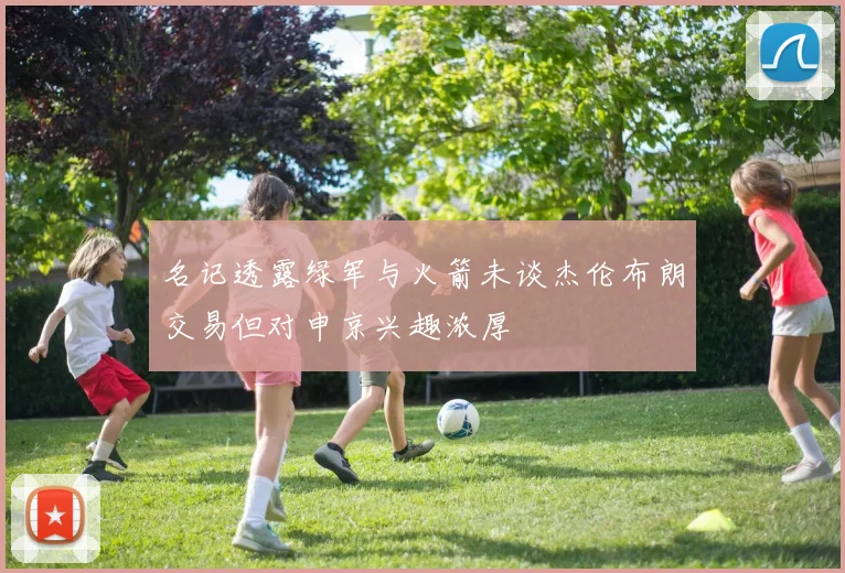 名记透露绿军与火箭未谈杰伦布朗交易但对申京兴趣浓厚