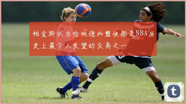 帕金斯认为伦纳德加盟快船是NBA历史上最令人失望的交易之一
